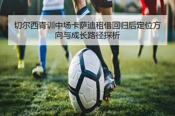 切尔西青训中场卡萨迪租借回归后定位方向与成长路径探析