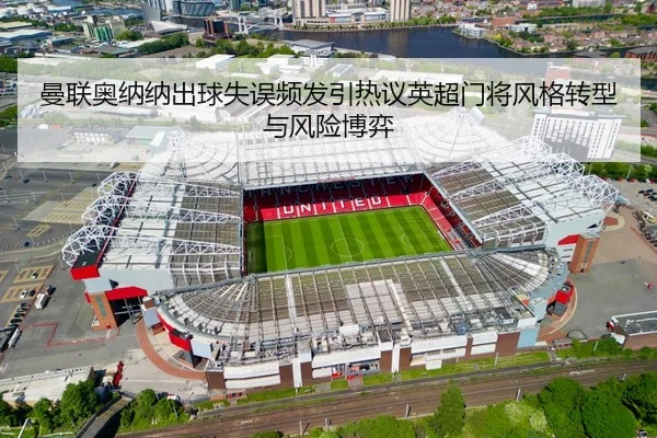 曼联奥纳纳出球失误频发引热议英超门将风格转型与风险博弈