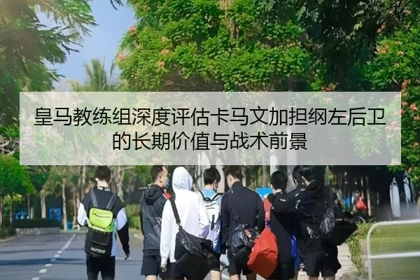 皇马教练组深度评估卡马文加担纲左后卫的长期价值与战术前景
