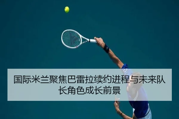 国际米兰聚焦巴雷拉续约进程与未来队长角色成长前景